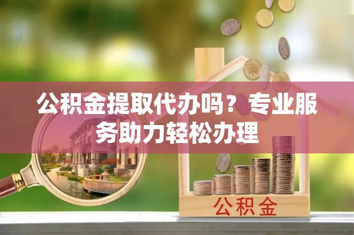 西乡塘公积金提取代办吗？专业服务助力轻松办理