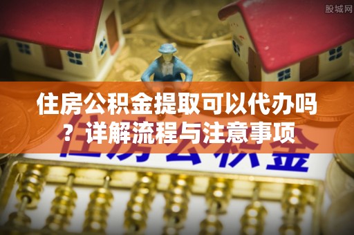 西乡塘住房公积金提取可以代办吗？详解流程与注意事项