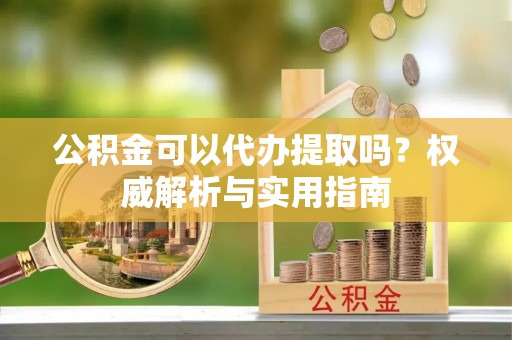 西乡塘公积金可以代办提取吗？权威解析与实用指南