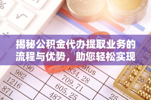 西乡塘揭秘公积金代办提取业务的流程与优势，助您轻松实现资金利用最大化