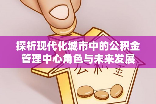 西乡塘探析现代化城市中的公积金管理中心角色与未来发展