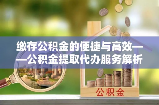 西乡塘缴存公积金的便捷与高效——公积金提取代办服务解析