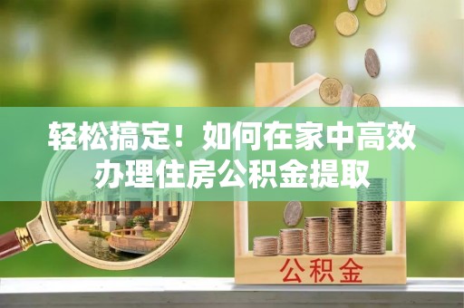 西乡塘轻松搞定！如何在家中高效办理住房公积金提取