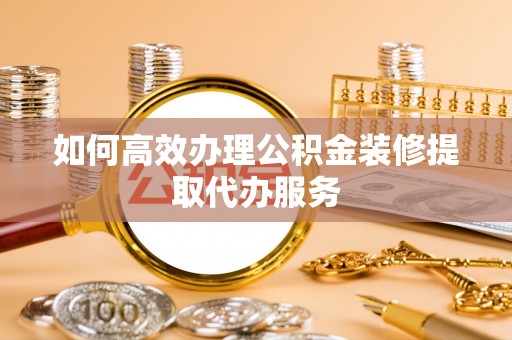 西乡塘如何高效办理公积金装修提取代办服务