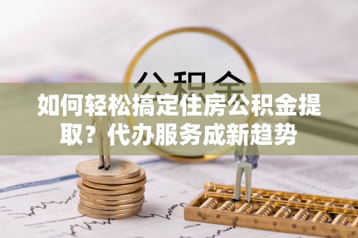 西乡塘如何轻松搞定住房公积金提取？代办服务成新趋势