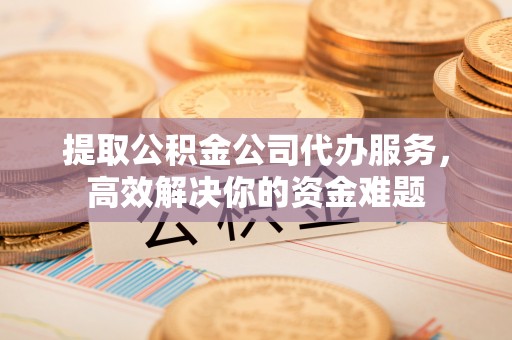 西乡塘提取公积金公司代办服务，高效解决你的资金难题