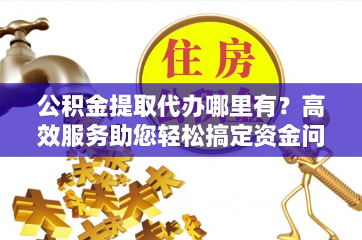 西乡塘公积金提取代办哪里有？高效服务助您轻松搞定资金问题