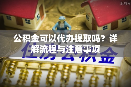 西乡塘公积金可以代办提取吗？详解流程与注意事项
