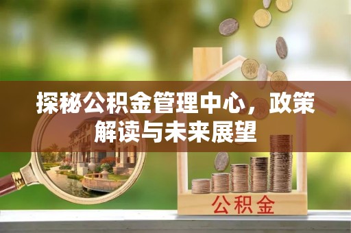 西乡塘探秘公积金管理中心，政策解读与未来展望