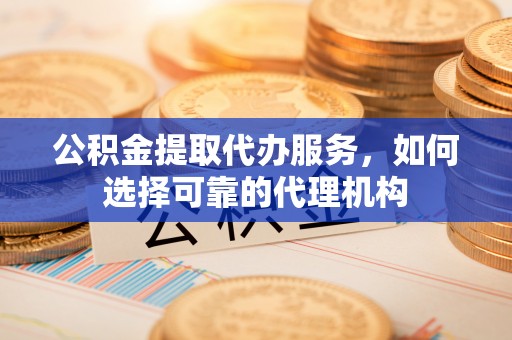 西乡塘公积金提取代办服务，如何选择可靠的代理机构