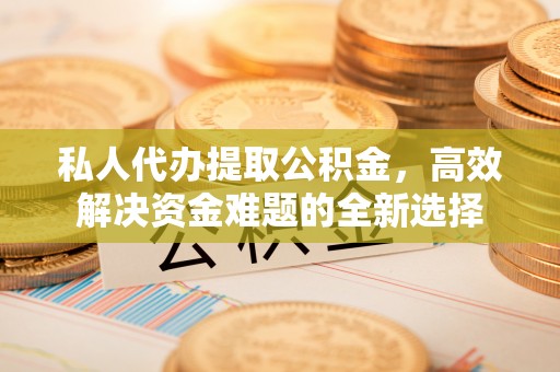 西乡塘私人代办提取公积金，高效解决资金难题的全新选择