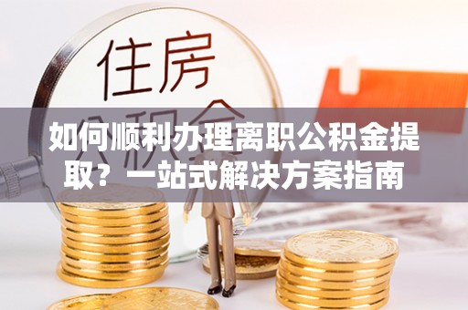 西乡塘如何顺利办理离职公积金提取？一站式解决方案指南