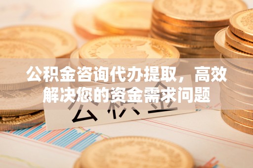 西乡塘公积金咨询代办提取，高效解决您的资金需求问题