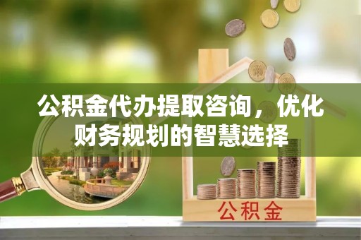 西乡塘公积金代办提取咨询，优化财务规划的智慧选择