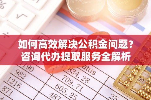 西乡塘如何高效解决公积金问题？咨询代办提取服务全解析