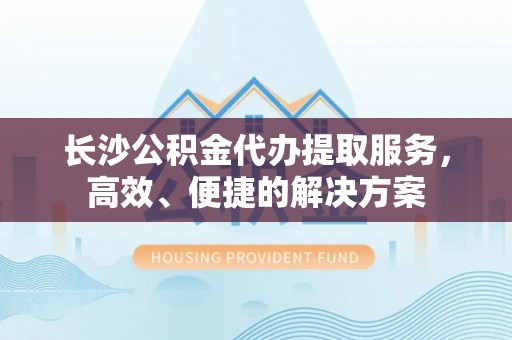西乡塘长沙公积金代办提取服务，高效、便捷的解决方案