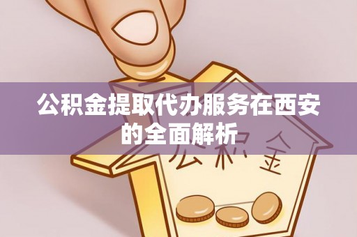 西乡塘公积金提取代办服务在西安的全面解析