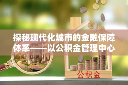 西乡塘探秘现代化城市的金融保障体系——以公积金管理中心为核心的民生服务