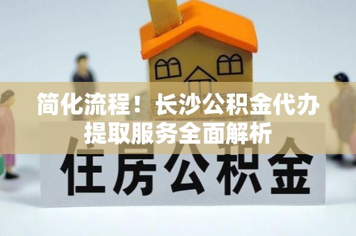 西乡塘简化流程！长沙公积金代办提取服务全面解析