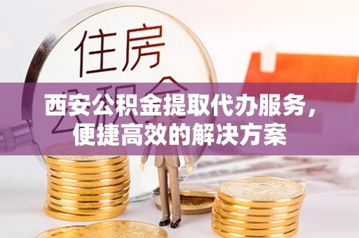 西乡塘西安公积金提取代办服务，便捷高效的解决方案