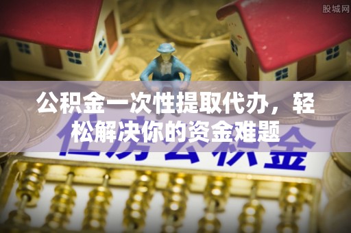 西乡塘公积金一次性提取代办，轻松解决你的资金难题