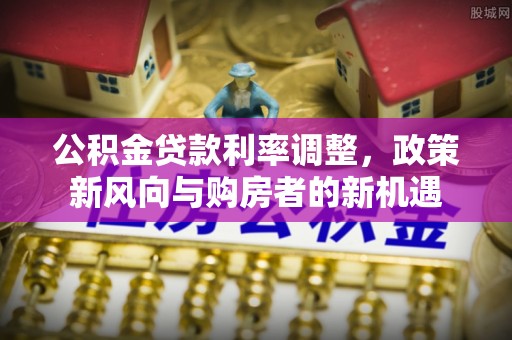 西乡塘公积金贷款利率调整，政策新风向与购房者的新机遇