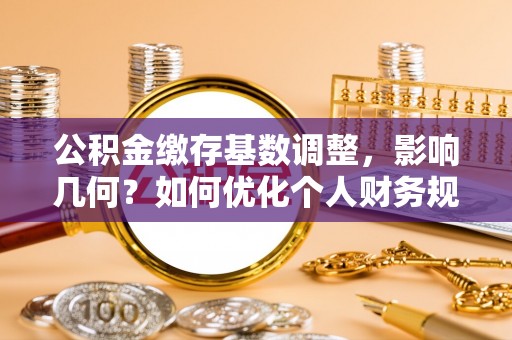 西乡塘公积金缴存基数调整，影响几何？如何优化个人财务规划