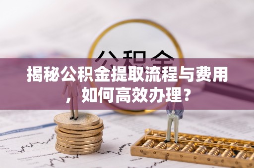西乡塘揭秘公积金提取流程与费用，如何高效办理？