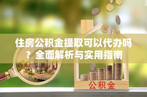西乡塘住房公积金提取可以代办吗？全面解析与实用指南