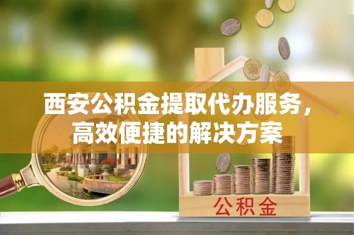 西乡塘西安公积金提取代办服务，高效便捷的解决方案