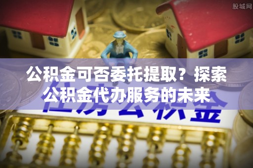 西乡塘公积金可否委托提取？探索公积金代办服务的未来