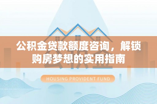 西乡塘公积金贷款额度咨询，解锁购房梦想的实用指南