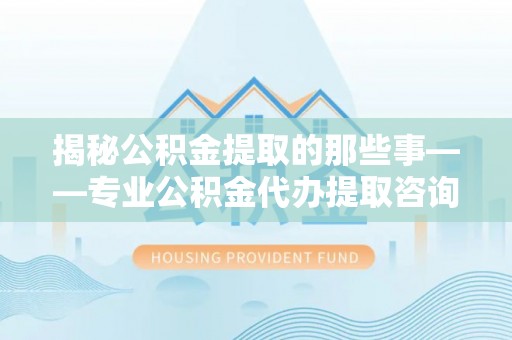 西乡塘揭秘公积金提取的那些事——专业公积金代办提取咨询服务指南