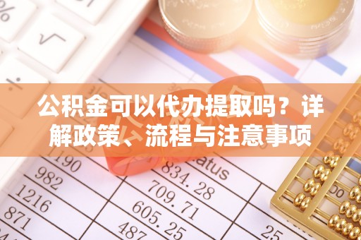 西乡塘公积金可以代办提取吗？详解政策、流程与注意事项