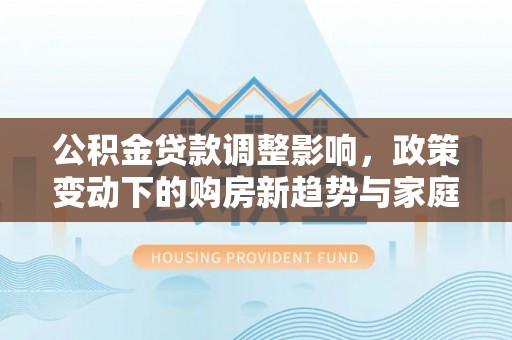 西乡塘公积金贷款调整影响，政策变动下的购房新趋势与家庭财务规划