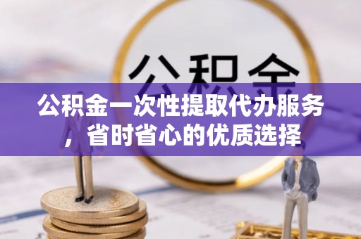 西乡塘公积金一次性提取代办服务，省时省心的优质选择