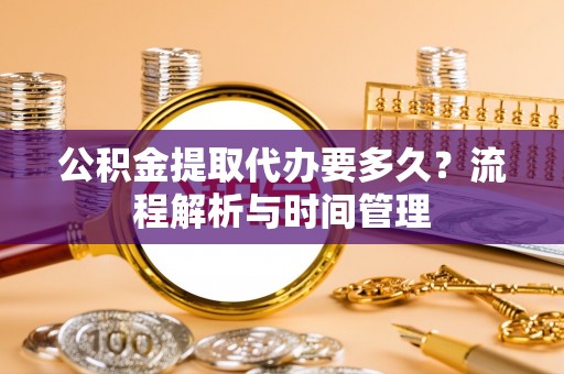 西乡塘公积金提取代办要多久？流程解析与时间管理