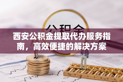 西乡塘西安公积金提取代办服务指南，高效便捷的解决方案