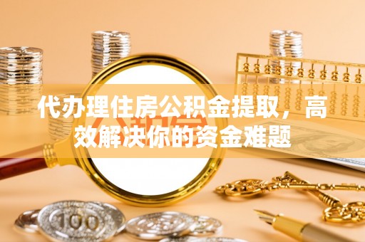西乡塘代办理住房公积金提取，高效解决你的资金难题