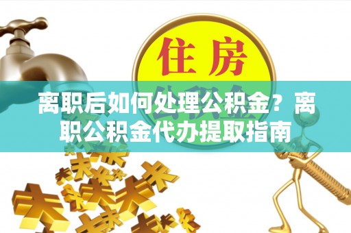 西乡塘离职后如何处理公积金？离职公积金代办提取指南