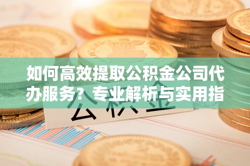 西乡塘如何高效提取公积金公司代办服务？专业解析与实用指南