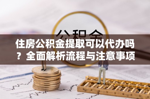 西乡塘住房公积金提取可以代办吗？全面解析流程与注意事项
