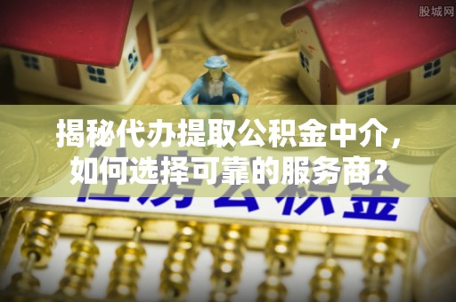 西乡塘揭秘代办提取公积金中介，如何选择可靠的服务商？