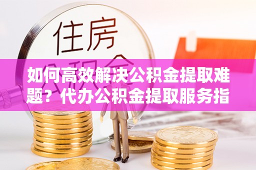 西乡塘如何高效解决公积金提取难题？代办公积金提取服务指南